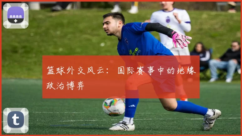 篮球外交风云：国际赛事中的地缘政治博弈