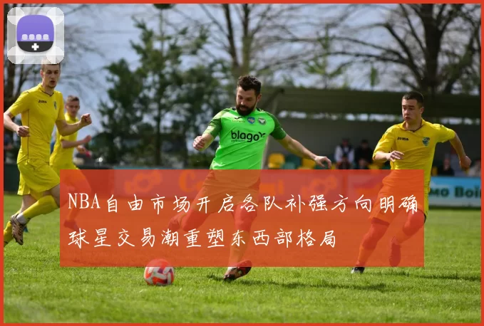 NBA自由市场开启各队补强方向明确球星交易潮重塑东西部格局