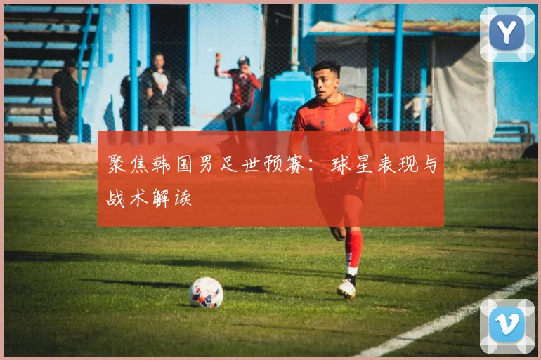 聚焦韩国男足世预赛：球星表现与战术解读