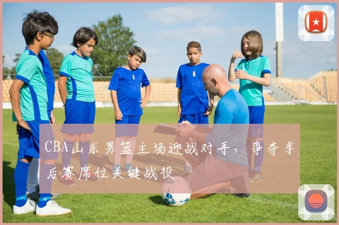 CBA山东男篮主场迎战对手,争夺季后赛席位关键战役