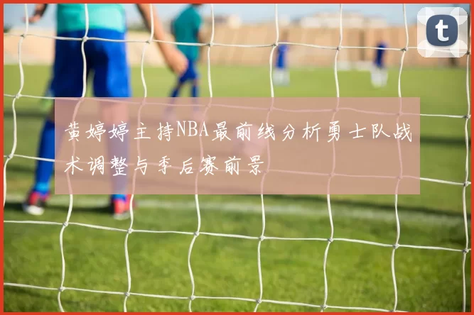 黄婷婷主持NBA最前线分析勇士队战术调整与季后赛前景