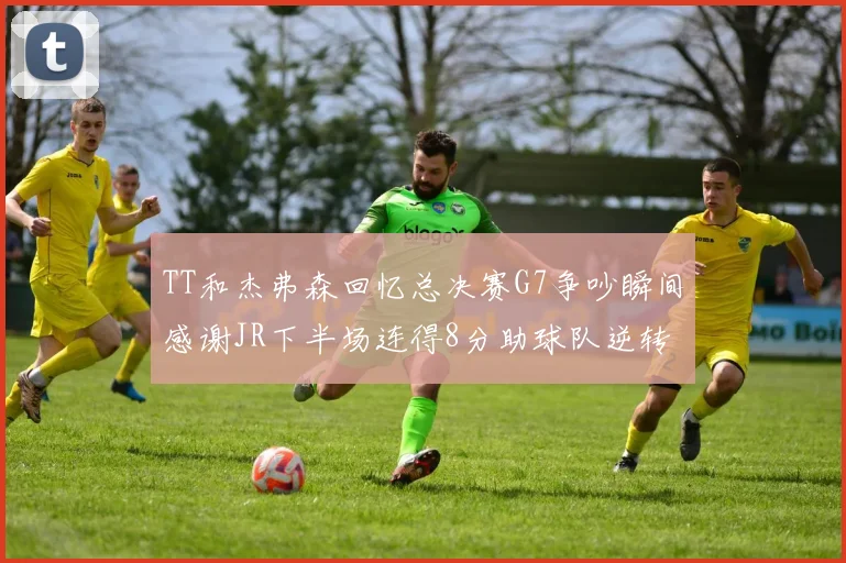 TT和杰弗森回忆总决赛G7争吵瞬间感谢JR下半场连得8分助球队逆转