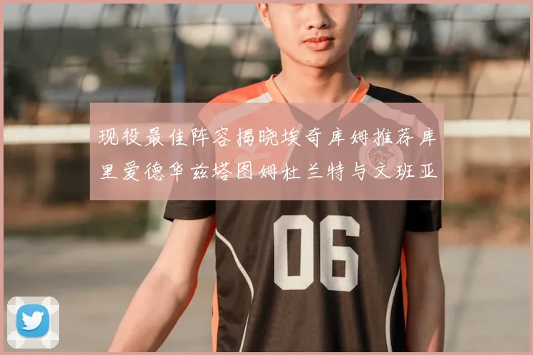 现役最佳阵容揭晓埃奇库姆推荐库里爱德华兹塔图姆杜兰特与文班亚马