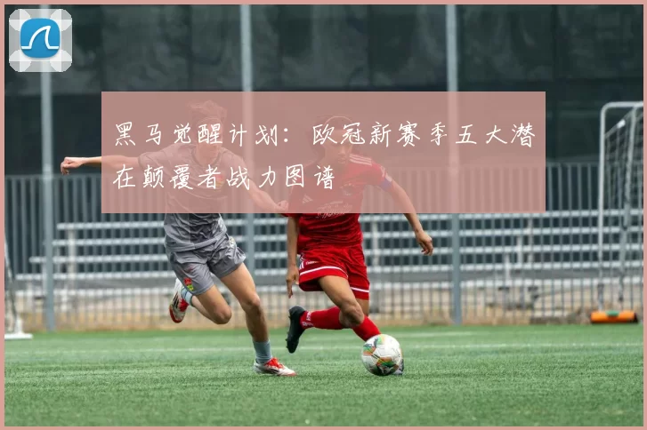黑马觉醒计划：欧冠新赛季五大潜在颠覆者战力图谱