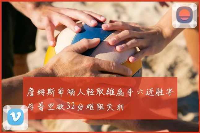 詹姆斯率湖人轻取雄鹿夺六连胜字母哥空砍32分难阻失利