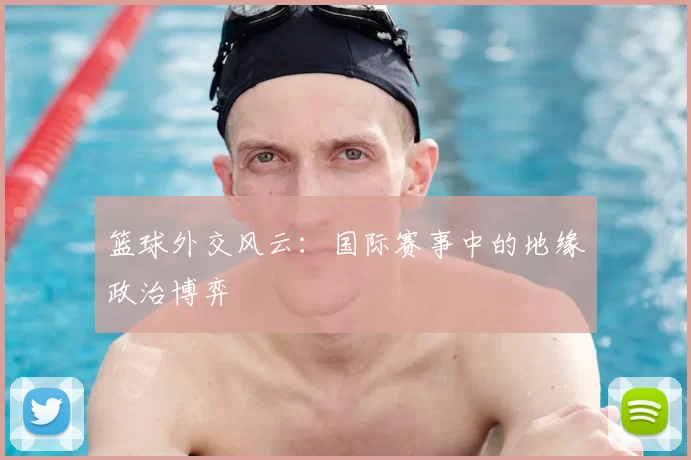 篮球外交风云：国际赛事中的地缘政治博弈