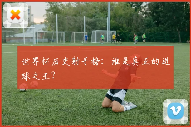 世界杯历史射手榜:谁是真正的进球之王?