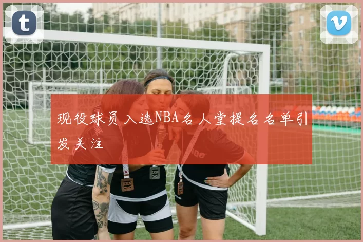 现役球员入选NBA名人堂提名名单引发关注