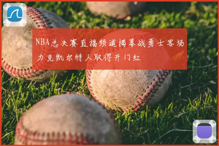 NBA总决赛直播频道揭幕战勇士客场力克凯尔特人取得开门红