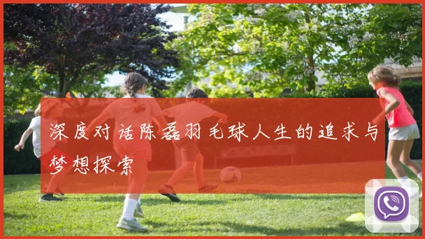 深度对话陈磊羽毛球人生的追求与梦想探索