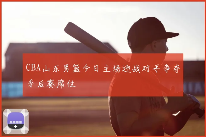 CBA山东男篮今日主场迎战对手争夺季后赛席位