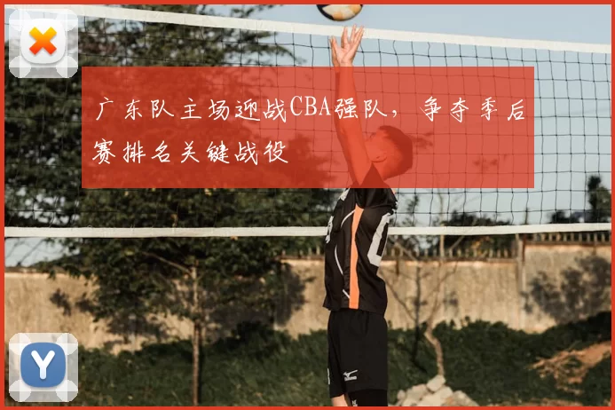 广东队主场迎战CBA强队，争夺季后赛排名关键战役