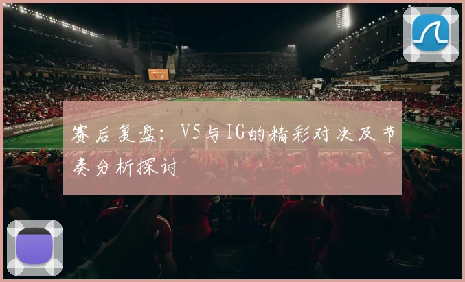 赛后复盘：V5与IG的精彩对决及节奏分析探讨