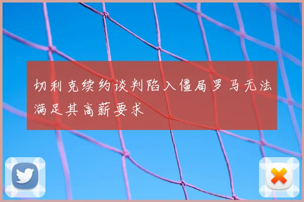 切利克续约谈判陷入僵局罗马无法满足其高薪要求