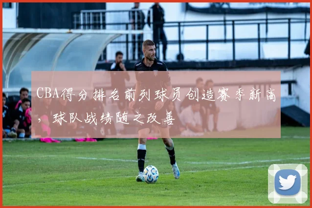 CBA得分排名前列球员创造赛季新高,球队战绩随之改善