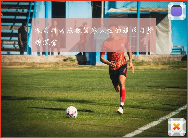 深度对话陈敏篮球人生的追求与梦想探索
