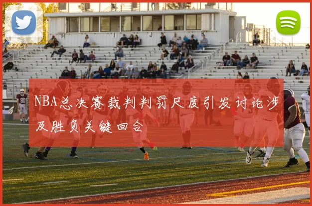 NBA总决赛裁判判罚尺度引发讨论涉及胜负关键回合