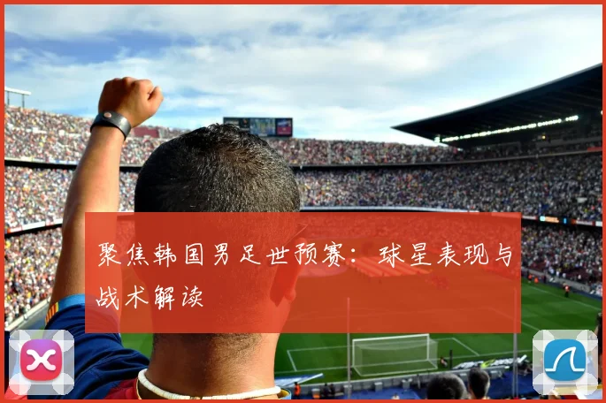 聚焦韩国男足世预赛：球星表现与战术解读
