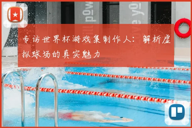 专访世界杯游戏集制作人:解析虚拟球场的真实魅力