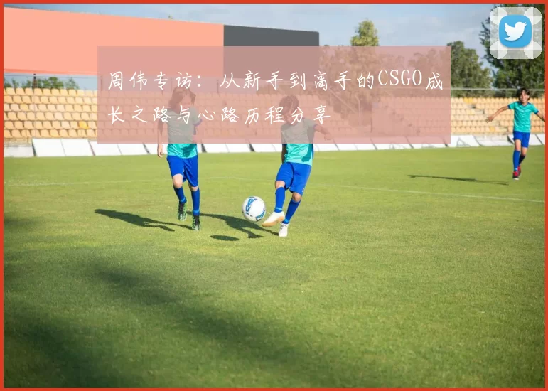周伟专访：从新手到高手的CSGO成长之路与心路历程分享