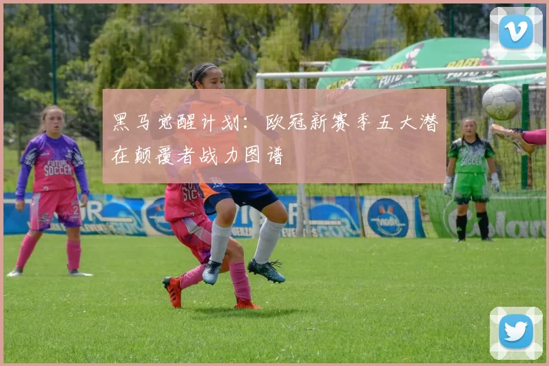 黑马觉醒计划：欧冠新赛季五大潜在颠覆者战力图谱