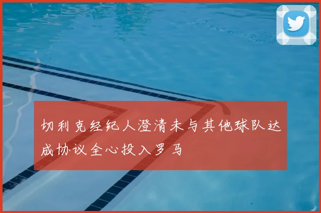切利克经纪人澄清未与其他球队达成协议全心投入罗马