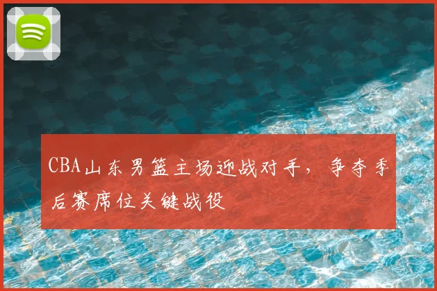 CBA山东男篮主场迎战对手,争夺季后赛席位关键战役