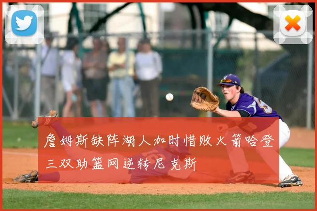 詹姆斯缺阵湖人加时惜败火箭哈登三双助篮网逆转尼克斯