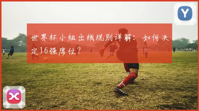 世界杯小组出线规则详解：如何决定16强席位？