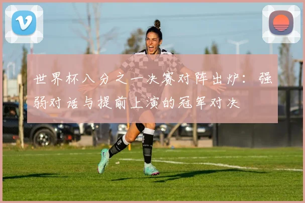 世界杯八分之一决赛对阵出炉：强弱对话与提前上演的冠军对决
