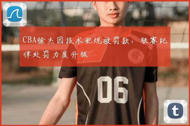 CBA徐杰因技术犯规被罚款,联赛纪律处罚力度升级