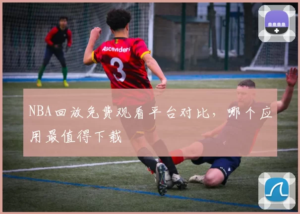 NBA回放免费观看平台对比，哪个应用最值得下载