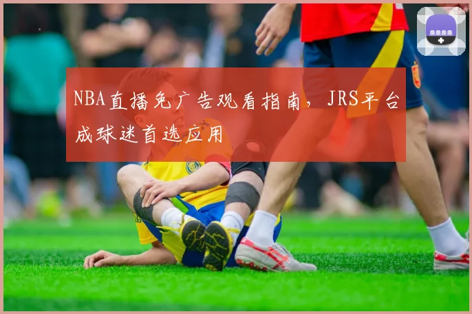 NBA直播免广告观看指南，JRS平台成球迷首选应用