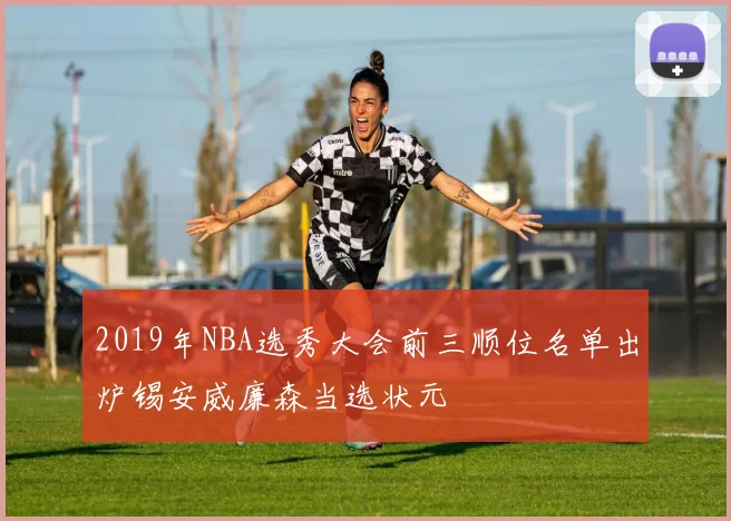 2019年NBA选秀大会前三顺位名单出炉锡安威廉森当选状元