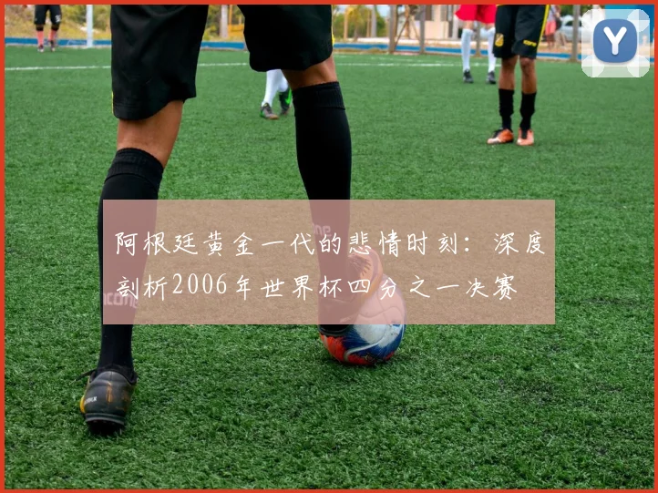 阿根廷黄金一代的悲情时刻：深度剖析2006年世界杯四分之一决赛