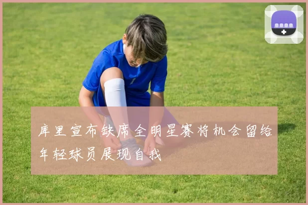 库里宣布缺席全明星赛将机会留给年轻球员展现自我