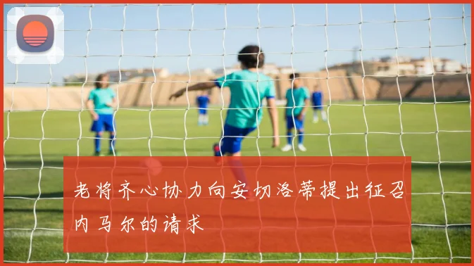老将齐心协力向安切洛蒂提出征召内马尔的请求