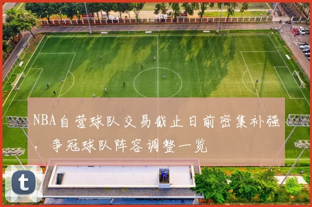 NBA自营球队交易截止日前密集补强，争冠球队阵容调整一览