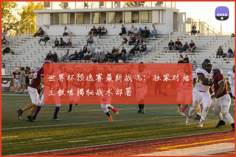 世界杯预选赛最新战况：独家对话主教练揭秘战术部署