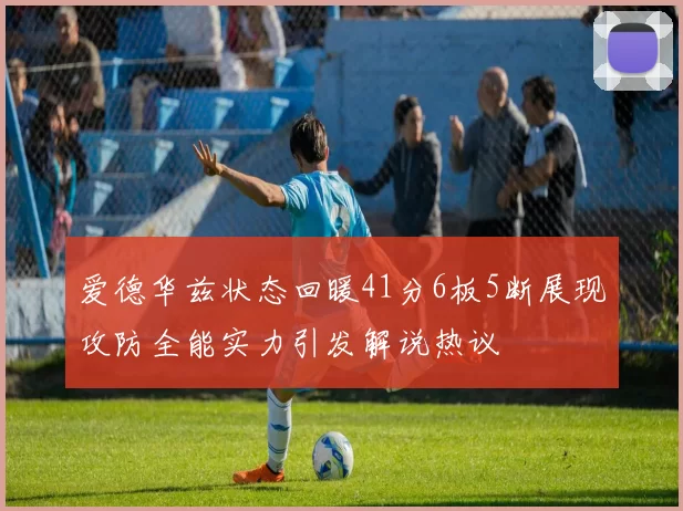 爱德华兹状态回暖41分6板5断展现攻防全能实力引发解说热议