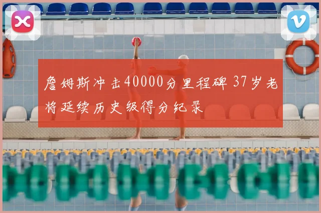 詹姆斯冲击40000分里程碑 37岁老将延续历史级得分纪录