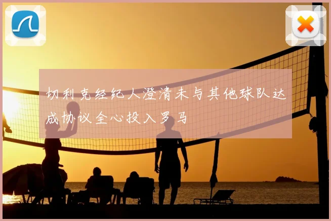 切利克经纪人澄清未与其他球队达成协议全心投入罗马
