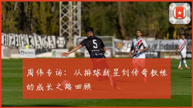 周伟专访：从排球新星到传奇教练的成长之路回顾