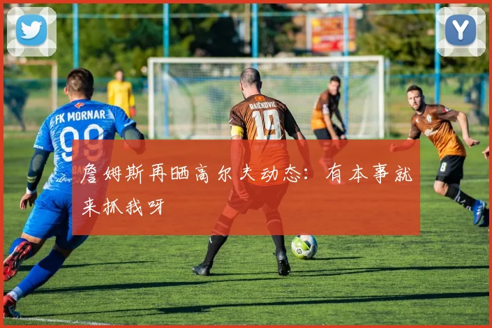 詹姆斯再晒高尔夫动态:有本事就来抓我呀