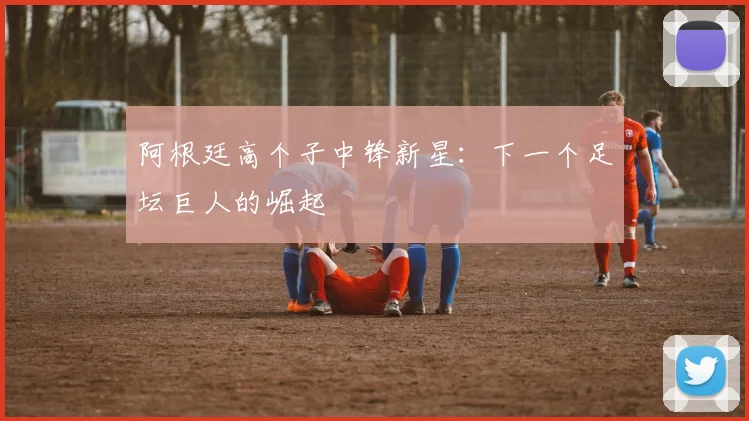 阿根廷高个子中锋新星：下一个足坛巨人的崛起
