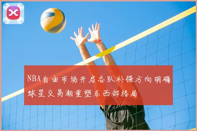 NBA自由市场开启各队补强方向明确球星交易潮重塑东西部格局
