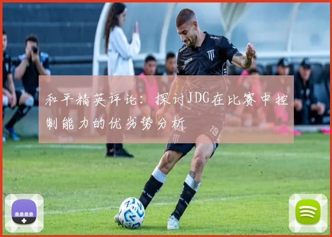 和平精英评论：探讨JDG在比赛中控制能力的优劣势分析