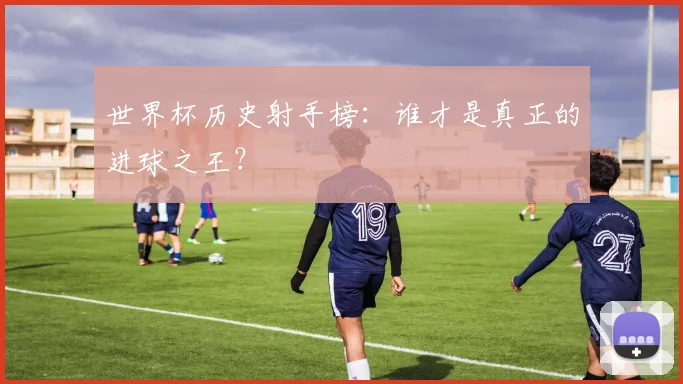 世界杯历史射手榜：谁才是真正的进球之王？
