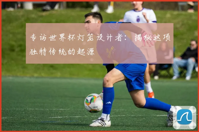 专访世界杯灯笼设计者:揭秘这项独特传统的起源