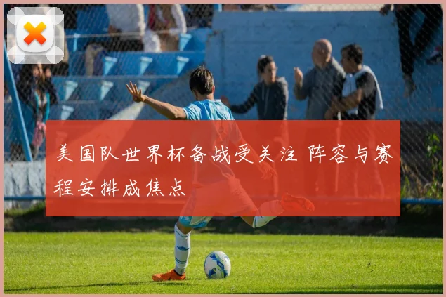 美国队世界杯备战受关注 阵容与赛程安排成焦点